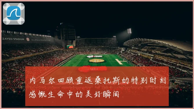 内马尔回顾重返桑托斯的特别时刻感慨生命中的美好瞬间