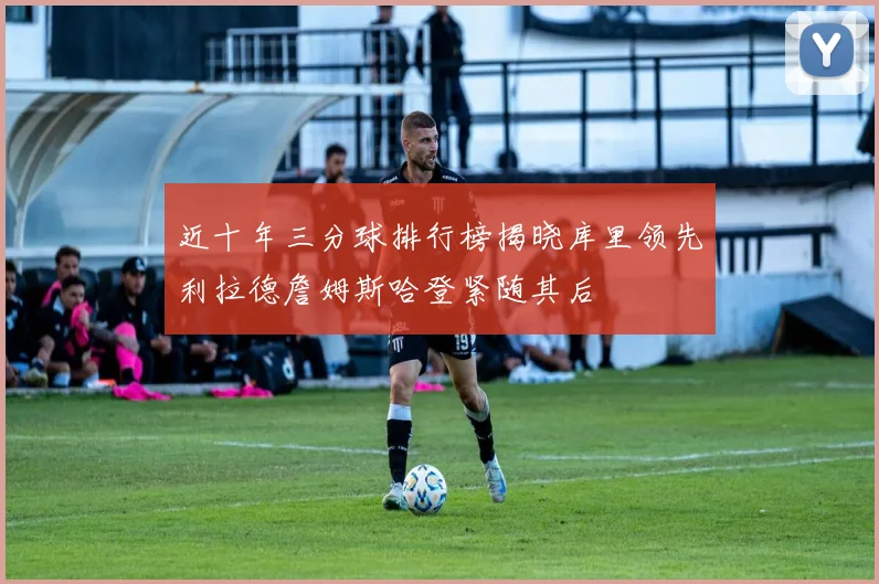 近十年三分球排行榜揭晓库里领先利拉德詹姆斯哈登紧随其后