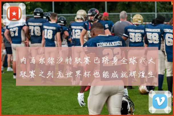 内马尔称沙特联赛已跻身全球六大联赛之列无世界杯也能成就辉煌生涯