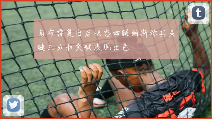 乌布雷复出后状态回暖纳斯称其关键三分和突破表现出色