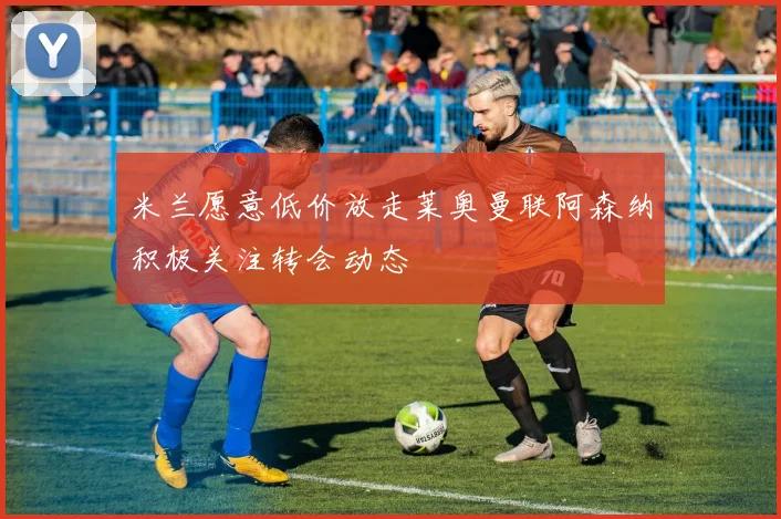 米兰愿意低价放走莱奥曼联阿森纳积极关注转会动态