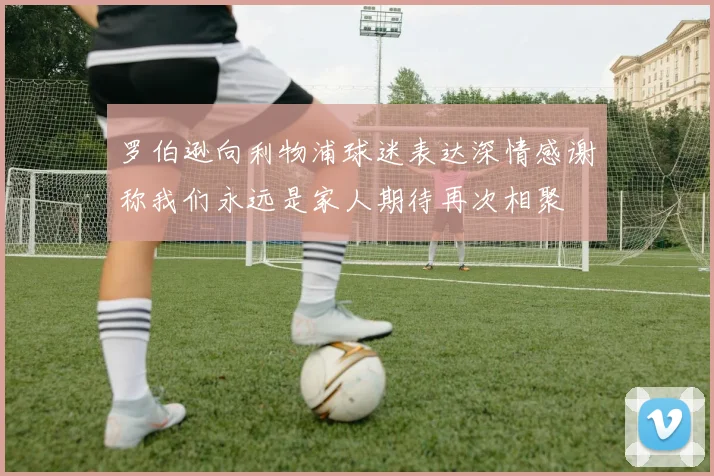 罗伯逊向利物浦球迷表达深情感谢称我们永远是家人期待再次相聚